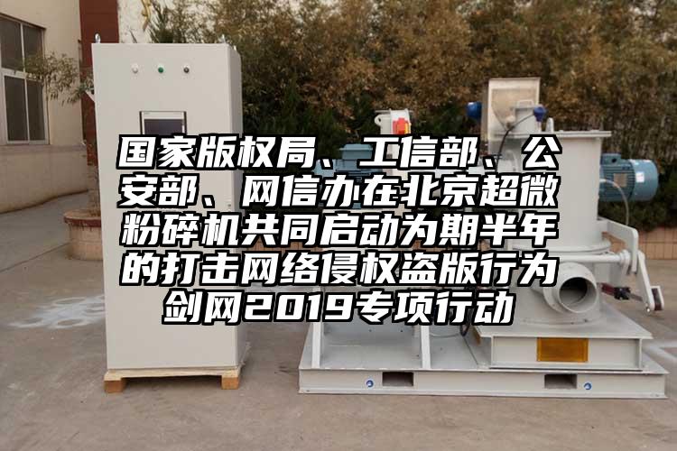 國家版權(quán)局、工信部、公安部、網(wǎng)信辦在北京超微粉碎機(jī)共同啟動為期半年的打擊網(wǎng)絡(luò)侵權(quán)盜版行為劍網(wǎng)2019專項行動