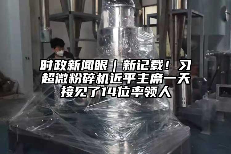 時(shí)政新聞眼｜新記載！習(xí)超微粉碎機(jī)近平主席一天接見(jiàn)了14位率領(lǐng)人