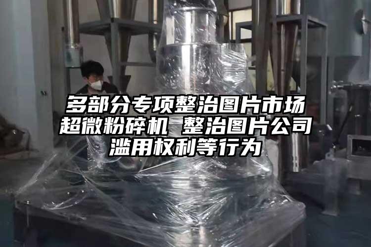 多部分專項(xiàng)整治圖片市場(chǎng)超微粉碎機(jī) 整治圖片公司濫用權(quán)利等行為